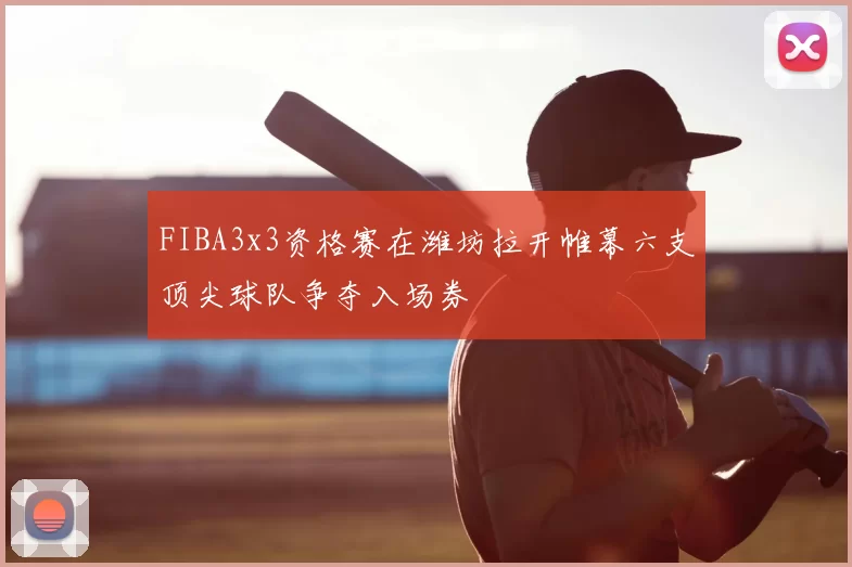 FIBA3x3资格赛在潍坊拉开帷幕六支顶尖球队争夺入场券