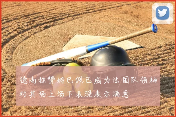德尚称赞姆巴佩已成为法国队领袖对其场上场下表现表示满意