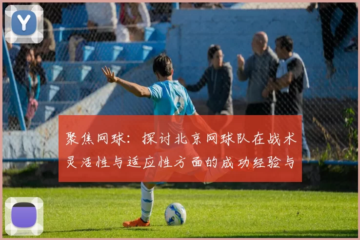 聚焦网球:探讨北京网球队在战术灵活性与适应性方面的成功经验与挑战