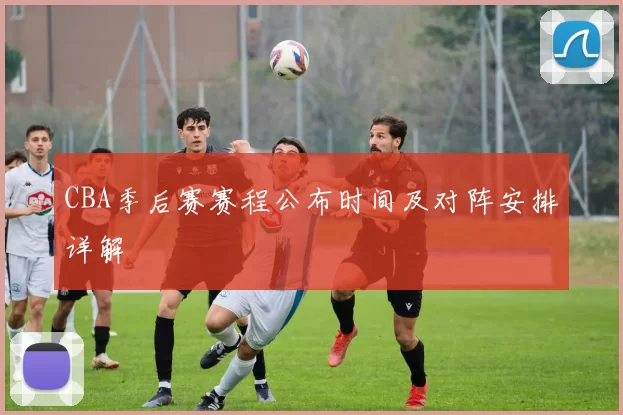CBA季后赛赛程公布时间及对阵安排详解