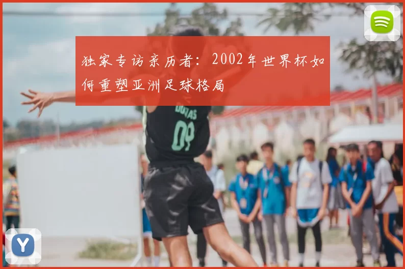 独家专访亲历者:2002年世界杯如何重塑亚洲足球格局