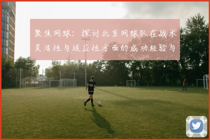 聚焦网球:探讨北京网球队在战术灵活性与适应性方面的成功经验与挑战