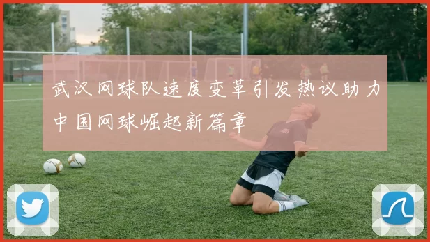 武汉网球队速度变革引发热议助力中国网球崛起新篇章