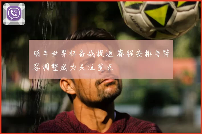明年世界杯备战提速 赛程安排与阵容调整成为关注重点