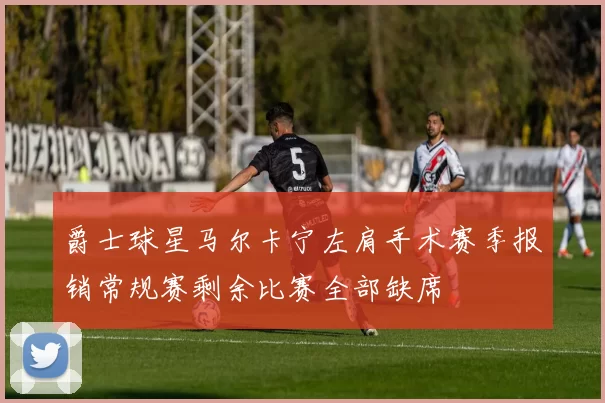 爵士球星马尔卡宁左肩手术赛季报销常规赛剩余比赛全部缺席