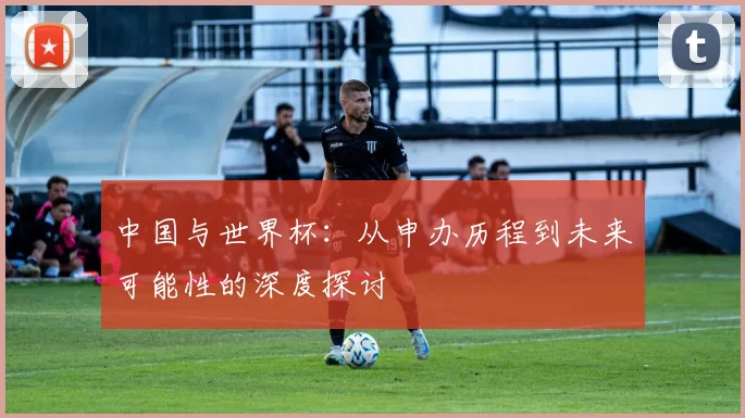 中国与世界杯:从申办历程到未来可能性的深度探讨