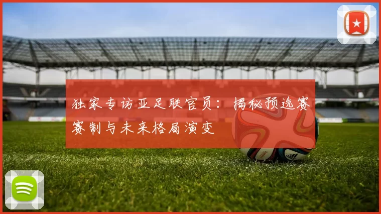 独家专访亚足联官员:揭秘预选赛赛制与未来格局演变