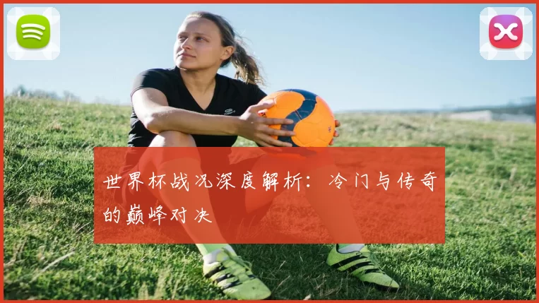 世界杯战况深度解析：冷门与传奇的巅峰对决