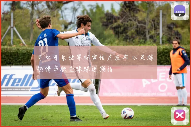 可口可乐世界杯宣传片发布 以足球热情串联全球球迷期待