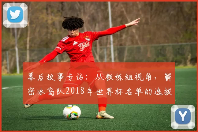 幕后故事专访:从教练组视角,解密冰岛队2018年世界杯名单的选拔标准
