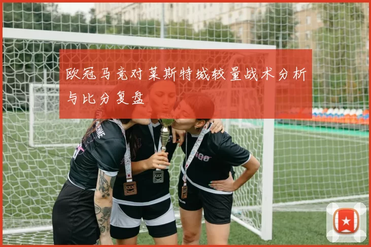 欧冠马竞对莱斯特城较量战术分析与比分复盘