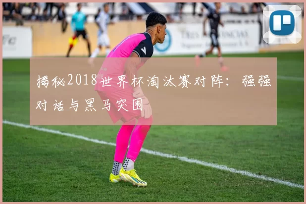揭秘2018世界杯淘汰赛对阵：强强对话与黑马突围