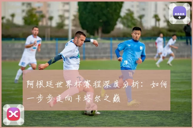 阿根廷世界杯赛程深度分析:如何一步步走向卡塔尔之巅