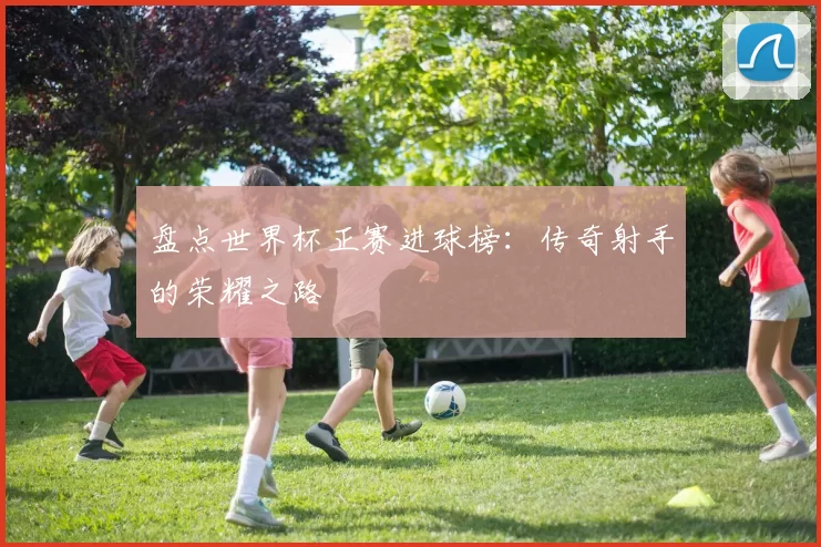 盘点世界杯正赛进球榜:传奇射手的荣耀之路