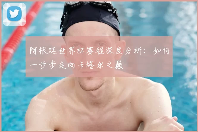 阿根廷世界杯赛程深度分析:如何一步步走向卡塔尔之巅