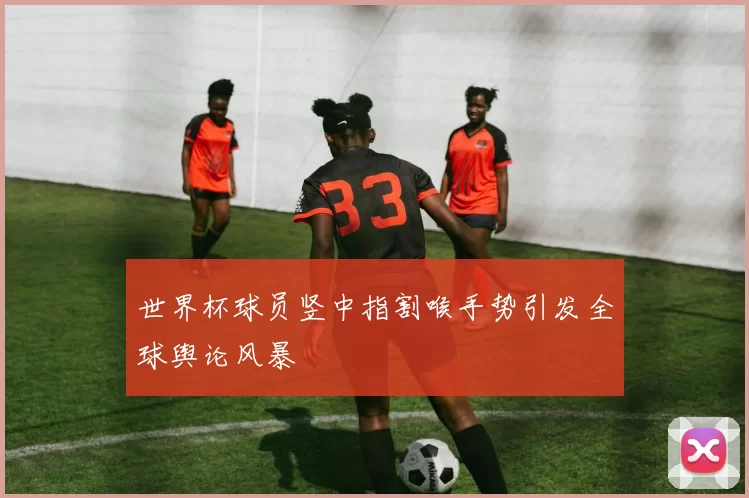 世界杯球员竖中指割喉手势引发全球舆论风暴