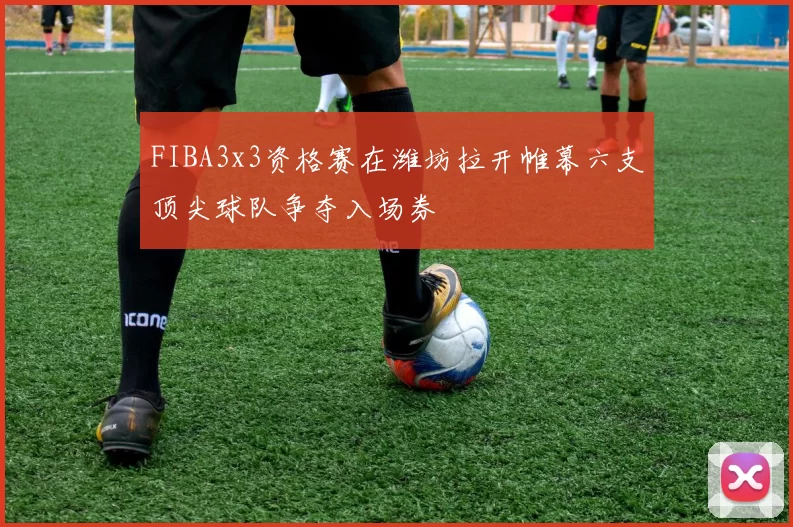 FIBA3x3资格赛在潍坊拉开帷幕六支顶尖球队争夺入场券