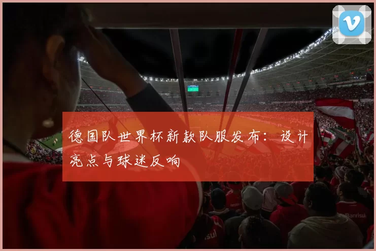 德国队世界杯新款队服发布：设计亮点与球迷反响