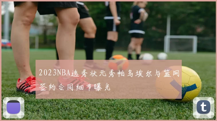2023NBA选秀状元秀帕乌埃尔与篮网签约合同细节曝光