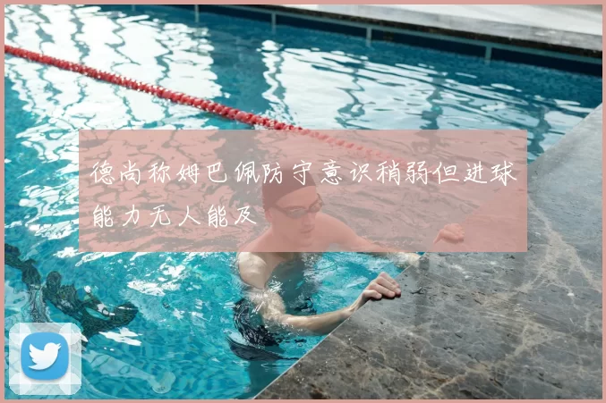 德尚称姆巴佩防守意识稍弱但进球能力无人能及
