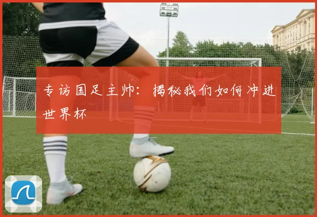 专访国足主帅:揭秘我们如何冲进世界杯