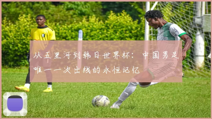 从五里河到韩日世界杯:中国男足唯一一次出线的永恒记忆