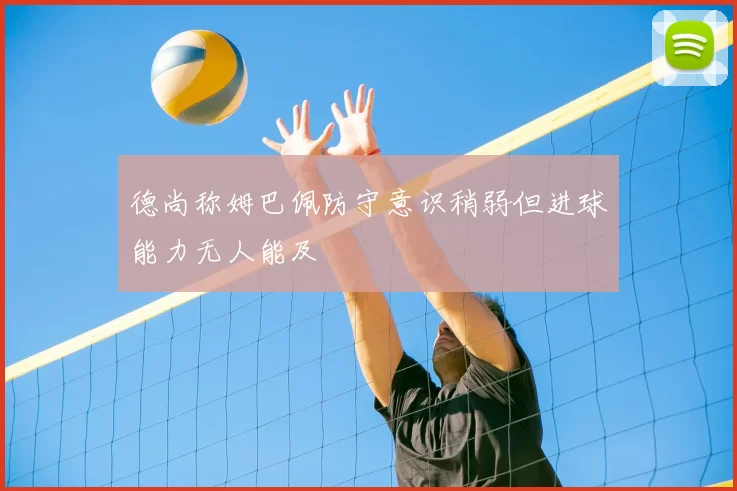 德尚称姆巴佩防守意识稍弱但进球能力无人能及