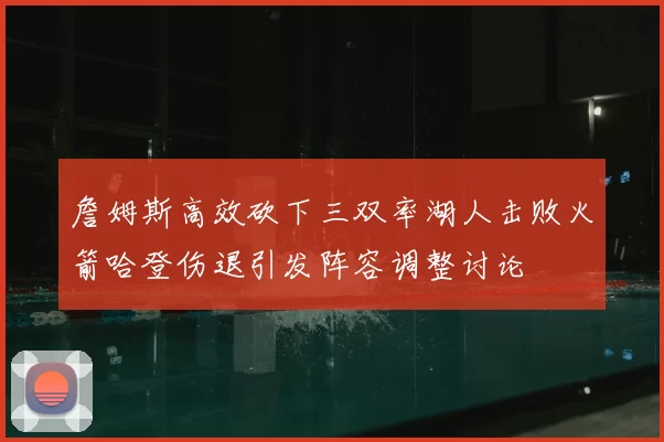 詹姆斯高效砍下三双率湖人击败火箭哈登伤退引发阵容调整讨论