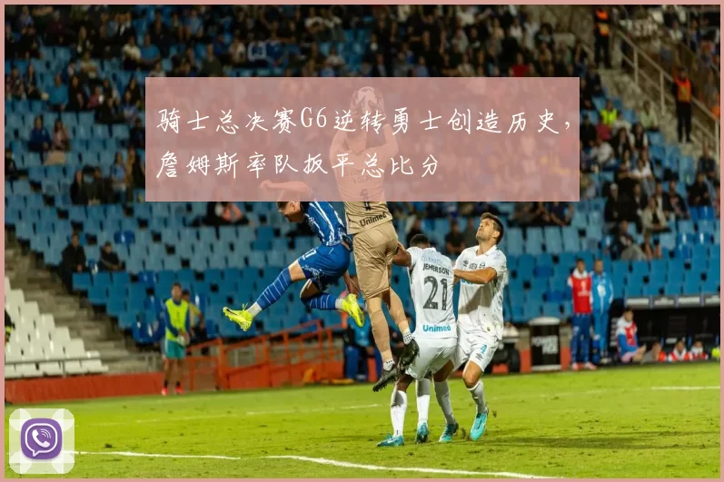 骑士总决赛G6逆转勇士创造历史,詹姆斯率队扳平总比分