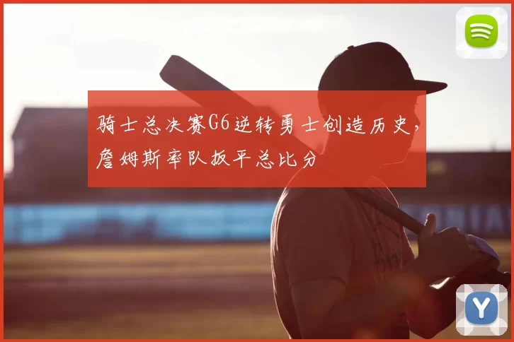骑士总决赛G6逆转勇士创造历史,詹姆斯率队扳平总比分