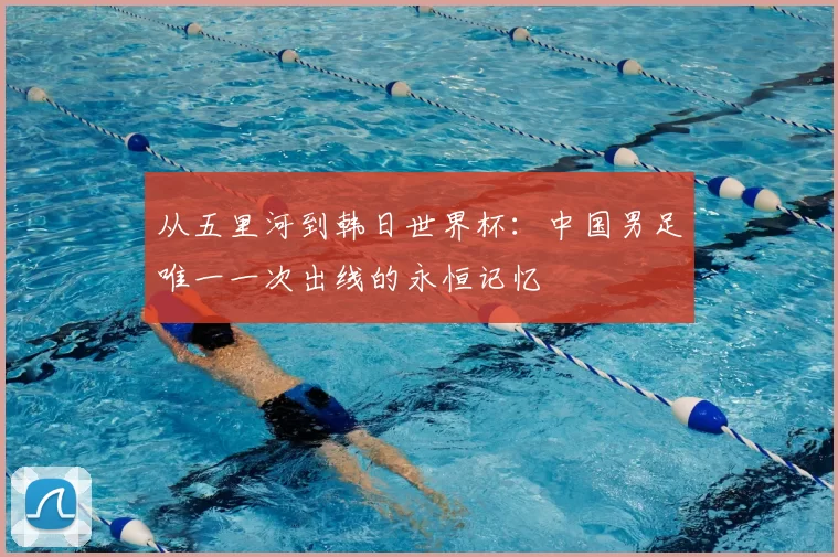 从五里河到韩日世界杯:中国男足唯一一次出线的永恒记忆