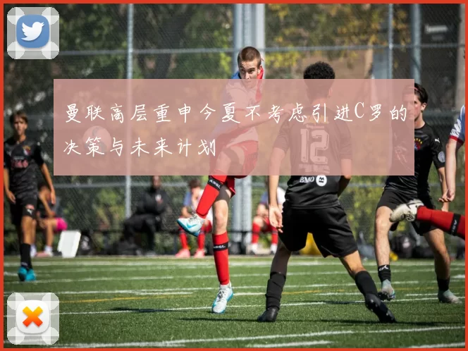 曼联高层重申今夏不考虑引进C罗的决策与未来计划
