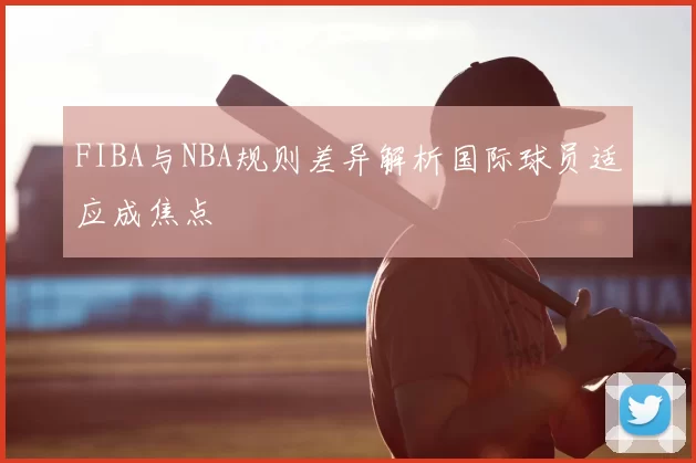 FIBA与NBA规则差异解析国际球员适应成焦点