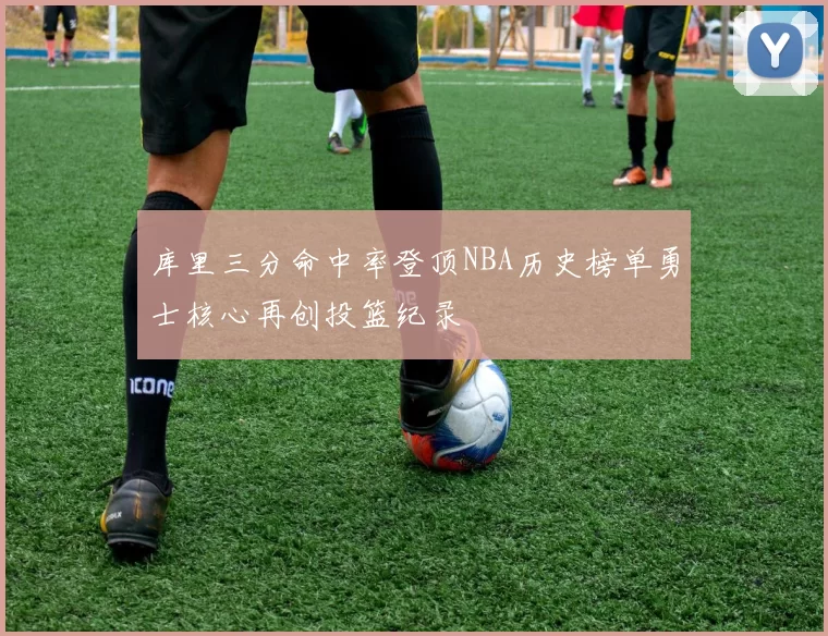 库里三分命中率登顶NBA历史榜单勇士核心再创投篮纪录